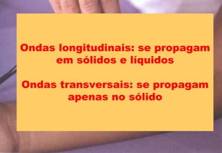 Ondas longitudinais: se propagam
em sólidos e líquidos
Ondas transversais: se propagam
apenas no sólido
 