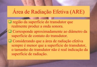 Área de Radiação Efetiva (ARE)
 região da superfície do transdutor que
realmente produz a onda sonora.
 Corresponde aproximadamente ao diâmetro da
superfície de contato do transdutor.
 Considerando que a área de radiação efetiva
sempre é menor que a superfície do transdutor,
o tamanho do transdutor não é real indicação da
superfície de radiação.
 