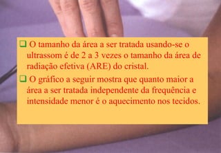  O tamanho da área a ser tratada usando-se o
ultrassom é de 2 a 3 vezes o tamanho da área de
radiação efetiva (ARE) do cristal.
 O gráfico a seguir mostra que quanto maior a
área a ser tratada independente da frequência e
intensidade menor é o aquecimento nos tecidos.
 
