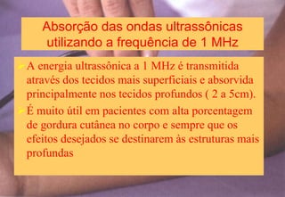 Absorção das ondas ultrassônicas
utilizando a frequência de 1 MHz
A energia ultrassônica a 1 MHz é transmitida
através dos tecidos mais superficiais e absorvida
principalmente nos tecidos profundos ( 2 a 5cm).
É muito útil em pacientes com alta porcentagem
de gordura cutânea no corpo e sempre que os
efeitos desejados se destinarem às estruturas mais
profundas
 