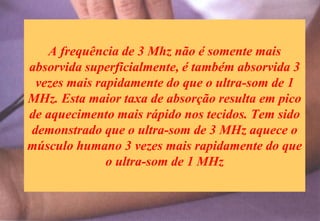 A frequência de 3 Mhz não é somente mais
absorvida superficialmente, é também absorvida 3
vezes mais rapidamente do que o ultra-som de 1
MHz. Esta maior taxa de absorção resulta em pico
de aquecimento mais rápido nos tecidos. Tem sido
demonstrado que o ultra-som de 3 MHz aquece o
músculo humano 3 vezes mais rapidamente do que
o ultra-som de 1 MHz
 