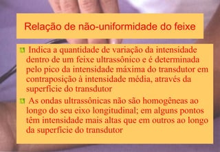 Relação de não-uniformidade do feixe
Indica a quantidade de variação da intensidade
dentro de um feixe ultrassônico e é determinada
pelo pico da intensidade máxima do transdutor em
contraposição à intensidade média, através da
superfície do transdutor
As ondas ultrassônicas não são homogêneas ao
longo do seu eixo longitudinal; em alguns pontos
têm intensidade mais altas que em outros ao longo
da superfície do transdutor
 
