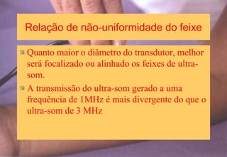 Relação de não-uniformidade do feixe
Quanto maior o diâmetro do transdutor, melhor
será focalizado ou alinhado os feixes de ultra-
som.
A transmissão do ultra-som gerado a uma
frequência de 1MHz é mais divergente do que o
ultra-som de 3 MHz
 