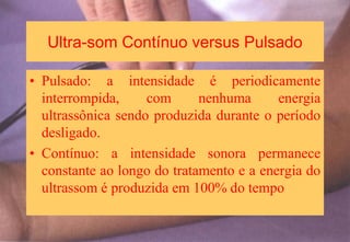 Ultra-som Contínuo versus Pulsado
• Pulsado: a intensidade é periodicamente
interrompida, com nenhuma energia
ultrassônica sendo produzida durante o período
desligado.
• Contínuo: a intensidade sonora permanece
constante ao longo do tratamento e a energia do
ultrassom é produzida em 100% do tempo
 