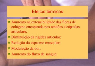 Efeitos térmicos
Aumento na extensibilidade das fibras de
colágeno encontrada nos tendões e cápsulas
articulare;
Diminuição da rigidez articular;
Redução do espasmo muscular:
Modulação da dor;
Aumento do fluxo de sangue;
 