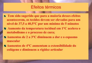 Efeitos térmicos
Tem sido sugerido que para a maioria desses efeitos
acontecerem, os tecidos devem ser elevados para um
nível de 37,5 a 40,5°C por um mínimo de 5 minutos
Aumento da temperatura tecidual em 1°C acelera o
metabolismo e o processo de cura;
Aumentos de 2 a 3°C diminuem a dor e o espasmo
muscular
Aumentos de 4°C aumentam a extensibilidade do
colágeno e diminuem a rigidez articular
 