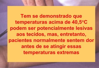 Tem se demonstrado que
temperaturas acima de 40,5°C
podem ser potencialmente lesivas
aos tecidos, mas, entretanto,
pacientes normalmente sentem dor
antes de se atingir essas
temperaturas extremas
 