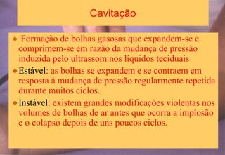 Cavitação
Formação de bolhas gasosas que expandem-se e
comprimem-se em razão da mudança de pressão
induzida pelo ultrassom nos líquidos teciduais
Estável: as bolhas se expandem e se contraem em
resposta à mudança de pressão regularmente repetida
durante muitos ciclos.
Instável: existem grandes modificações violentas nos
volumes de bolhas de ar antes que ocorra a implosão
e o colapso depois de uns poucos ciclos.
 