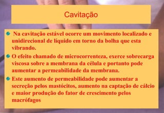Cavitação
Na cavitação estável ocorre um movimento localizado e
unidirecional de líquido em torno da bolha que esta
vibrando.
O efeito chamado de microcorrenteza, exerce sobrecarga
viscosa sobre a membrana da célula e portanto pode
aumentar a permeabilidade da membrana.
Este aumento de permeabilidade pode aumentar a
secreção pelos mastócitos, aumento na captação de cálcio
e maior produção do fator de crescimento pelos
macrófagos
 