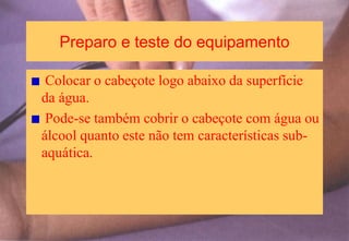 Preparo e teste do equipamento
Colocar o cabeçote logo abaixo da superfície
da água.
Pode-se também cobrir o cabeçote com água ou
álcool quanto este não tem características sub-
aquática.
 
