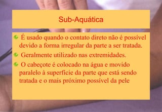Sub-Aquática
É usado quando o contato direto não é possível
devido a forma irregular da parte a ser tratada.
Geralmente utilizado nas extremidades.
O cabeçote é colocado na água e movido
paralelo à superfície da parte que está sendo
tratada e o mais próximo possível da pele
 