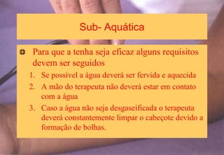 Sub- Aquática
Para que a tenha seja eficaz alguns requisitos
devem ser seguidos
1. Se possível a água deverá ser fervida e aquecida
2. A mão do terapeuta não deverá estar em contato
com a água
3. Caso a água não seja desgaseificada o terapeuta
deverá constantemente limpar o cabeçote devido a
formação de bolhas.
 