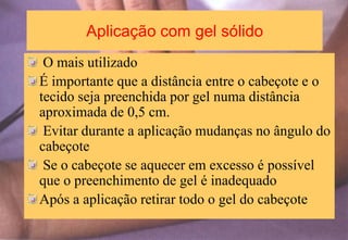 Aplicação com gel sólido
O mais utilizado
É importante que a distância entre o cabeçote e o
tecido seja preenchida por gel numa distância
aproximada de 0,5 cm.
Evitar durante a aplicação mudanças no ângulo do
cabeçote
Se o cabeçote se aquecer em excesso é possível
que o preenchimento de gel é inadequado
Após a aplicação retirar todo o gel do cabeçote
 