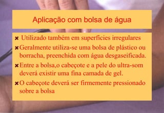 Aplicação com bolsa de água
Utilizado também em superfícies irregulares
Geralmente utiliza-se uma bolsa de plástico ou
borracha, preenchida com água desgaseificada.
Entre a bolsa,o cabeçote e a pele do ultra-som
deverá existir uma fina camada de gel.
O cabeçote deverá ser firmemente pressionado
sobre a bolsa
 