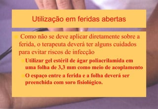 Utilização em feridas abertas
Como não se deve aplicar diretamente sobre a
ferida, o terapeuta deverá ter alguns cuidados
para evitar riscos de infecção
Utilizar gel estéril de ágar poliacrilamida em
uma folha de 3,3 mm como meio de acoplamento
O espaço entre a ferida e a folha deverá ser
preenchida com soro fisiológico.
 