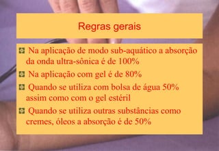 Regras gerais
Na aplicação de modo sub-aquático a absorção
da onda ultra-sônica é de 100%
Na aplicação com gel é de 80%
Quando se utiliza com bolsa de água 50%
assim como com o gel estéril
Quando se utiliza outras substâncias como
cremes, óleos a absorção é de 50%
 