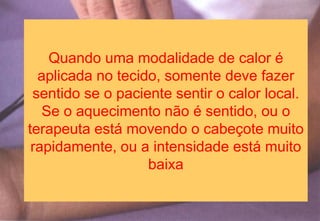 Quando uma modalidade de calor é
aplicada no tecido, somente deve fazer
sentido se o paciente sentir o calor local.
Se o aquecimento não é sentido, ou o
terapeuta está movendo o cabeçote muito
rapidamente, ou a intensidade está muito
baixa
 