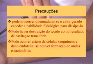 Precauções
 podem ocorrer queimaduras se o calor gerado
exceder a habilidade fisiológica para dissipa-lo
Pode haver destruição do tecido como resultado
de cavitação transitória
Pode ocorrer estase de células sanguíneas e
dano endotelial se houver formação de ondas
estacionárias
 