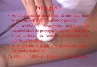 Propagação
• As ondas sonoras necessitam de um meio para
se propagarem (líquido, sólido e gasoso).
• Nos tecidos a propagação depende das
características de propagação do meio biológico
e da reflexão de energia ultrassônica nas
interfaces teciduais.
• A velocidade é maior em meios com maior
agregação molecular
Ar:343 m/s H2O sal.: 1500 m/s osso:4000 m/s
 