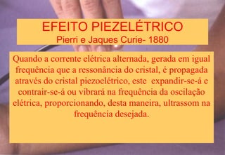 EFEITO PIEZELÉTRICO
Pierri e Jaques Curie- 1880
Quando a corrente elétrica alternada, gerada em igual
frequência que a ressonância do cristal, é propagada
através do cristal piezoelétrico, este expandir-se-á e
contrair-se-á ou vibrará na frequência da oscilação
elétrica, proporcionando, desta maneira, ultrassom na
frequência desejada.
 