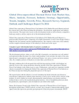 Global Ultra-supercritical Thermal Power Unit Market Size,
Share, Analysis, Forecast, Industry Strategy, Opportunity,
Trends, Insights, Growth, Price, Research Survey, Segment,
Outlook and Challenges Report To 2016
Global Ultra-supercritical Thermal Power Unit Industry 2016 Market Research Report analysed
the current state in the China including the definitions, classifications, applications and industry
chain structure. The report also focuses on the development trends as well as history, competitive
landscape analysis, and key regions etc in the international markets.
Global Ultra-supercritical Thermal Power Unit Industry 2016 Market Research Report is a
professionally prepared report comprising of in-depth information as well as knowledge which is
helpful to the new entrants and the established players. Key statistics on the state of the industry
and the complete demand analysis of the industry is showcased in the report.
Complete report with detailed table of content is available at:
https://marketreportscenter.com/reports/378456/global-ultra-supercritical-thermal-power-
unit-market-research-report-2016
The development policies, plans as well as the bill of materials, cost structures are well studied
and explained within the report for a better understanding. It also includes the study of the sales,
import/export consumption, supply and demand Figures, cost, price, revenue and gross margins.
Also, the complete analysis of the prices, revenue share, growth rate etc.
Through combining the well-integrated data with the deep analytical skills valid findings are
detected. It gives out a strong prediction about the growth of the Ultra-supercritical Thermal
Power Unit industry in the future years to come. Furthermore, each and every important variable
which is responsible for shaping the Global Ultra-supercritical Thermal Power Unit Industry in
the China incorporated during the preparation process of the report.
The report begins with the industry overview furnishing the details about the specifications,
classification, applications, industry chain structure as well as gives out the policy analysis of the
industry. It moves further on towards determining the manufacturing cost structure analysis,
technical data as well as the manufacturing plant analysis. A lot of insightful predictions about
the production, export/import, and consumption is provided in the report.
Future Development Trends in the Global Ultra-supercritical Thermal Power Unit Company
through the market share, SWOT analysis, revenue, gross margin is indicated through the report.
Apart from it the report also provides great prospects of the new projects investments, SWOT
 