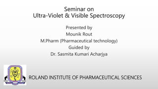 Seminar on
Ultra-Violet & Visible Spectroscopy
Presented by
Mounik Rout
M.Pharm (Pharmaceutical technology)
Guided by
Dr. Sasmita Kumari Acharjya
ROLAND INSTITUTE OF PHARMACEUTICAL SCIENCES
 