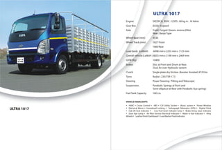 ULTRA 1017
             Engine                      DICOR 5L BSIV : 125PS : 60 kg m : 16 Valve
             Gear Box                    G550 : 6 speed
             Axle                        Front: Forged I beam, reverse Elliot
                                         Rear : Banjo Type
             Wheel Base (mm)             4530
             Wheel Track.(mm)            1827 Front
                                         1660 Rear
             Load body (LxWxH)            6096 mm x 2255 mm x 1125 mm
             Overall vehicle (LxWxH ) 8055 mm x 2190 mm x 2469 mm
             GVW (Kg)                    10400
             Brakes                      Disc at Front and Drum at Rear.
                                         Dual Air over Hydraulic system
             Clutch                      Single plate dry friction ,Booster Assisted :Ø 352m
             Tyres                       Radial : 235/75R 17.5
             Steering                    Power Steering : Tilting and Telescopic
             Suspension.                 Parabolic Springs at front and
                                         Semi elliptical at Rear with Parabolic Aux springs
             Fuel Tank Capacity          160 Lts.


             VEHICLE HIGHLIGHTS
             Ÿ HVAC Ÿ Cruise Control Ÿ ABS Ÿ 12V Utility Socket Ÿ Music system Ÿ Power Window
ULTRA 1017   Ÿ Electrical Mirror Ÿ Centralised Locking Ÿ Tachograph Telematics (GPS) Ÿ Digital Clock
             Ÿ Cab tilt lock indicator Ÿ Low Fuel level indicator lamp Ÿ Brake lining wear indicator
             Ÿ Door Ajar Lamp Ÿ Air filter Service Electrical Indicator Ÿ Water in fuel indicator Ÿ Alloy
             Wheels Ÿ Leather finish Dashboard Ÿ Low Washer Fluid indicator
 