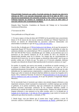 Ultraactividad. Sentencia que aplica el período máximo de vigencia (un año) de la
reforma de 2012 a un convenio denunciado antes del 8 de julio de 2012 y con
cláusula de mantenimiento del contenido normativo. Nota crítica a la sentencia del
Tribunal Superior de Justicia de Andalucía de 23 de enero de 2014 sobre el
convenio colectivo del Ayuntamiento de Bailen.
Eduardo Rojo Torrecilla. Catedrático de Derecho del Trabajo de la Universidad
Autónoma de Barcelona.
27 de marzo de 2014.
Texto publicado en el blog del autor.
1. Un nuevo repaso a la base de datos del CENDOJ me ha permitido tener conocimiento
(hasta el 26 de marzo) de dos nuevas sentencias dictadas por Tribunal Superiores de
Justicia en materia de ultraactividad de convenios colectivos denunciados con
anterioridad a la entrada en vigor de la Ley 3/2012 de 6 de julio.
Una de ellas, la dictada por el TSJ de Galicia de 4 de febrero, de la que fue ponente la
magistrada Raquel Mª Naveiro, sustenta la misma tesis que la defendida en todas las
sentencias dictadas con anterioridad por TSJ (a excepción de la de 3 de diciembre de
2013 del TSJ del País Vasco), entendiendo que son válidas, en los términos que ya se
pronunció en una anterior sentencia de 29 de octubre de 2013, las cláusulas de
ultraactividad pactadas antes de la reforma “sin ningún tipo de cuestionamiento ni
afectación de la nueva ley, la cual no impone su afectación sobrevenida”, por lo que no
pierden validez por el hecho de que “las partes en el Convenio adoptado, hubieran
recogido una cláusula de ultraactividad reproduciendo la normativa entonces en vigor”.
En cambio, la segunda, que motiva esta entrada, se manifiesta en sentido contrario y es
la primera, al menos hasta donde mi conocimiento alcanza, en la que un TSJ se
manifiesta plenamente favorable a la reforma desde la perspectiva jurídica que ha sido
defendida por las organizaciones empresariales y empresas afectadas en casi todos los
litigios que sobre la materia de ultraactividad han debido de conocer los Juzgados de lo
Social, TSJ y Audiencia Nacional. Se trata de la Sentenciadictada el 23 de enero por el
TSJ de Andalucía (con sede en Granada), de la que fue ponente el magistrado Manuel
Mazuelos.
No he encontrado hasta el momento que redacto esta entrada ninguna referencia a esta
importante sentencia, desde la perspectiva empresarial y también supongo que satisfará
al gobierno, en la prensa económica, algo que ciertamente me sorprende ya que es
habitual encontrar interesantes sentencias de los tribunales laborales cuando se
pronuncian en sentido favorable a las tesis empresariales. Tampoco he sabido encontrar
ninguna referencia a esta sentencia en las redes sociales, pero sí a la dictada por el
Juzgado de lo Social núm. 3 de Jaén de 30 de septiembre y que motivó el recurso de
suplicación que ahora ha resuelto, y estimado, el TSJ.
2. Desde luego, vaya por delante que el asunto tiene “miga” política y social. El
convenio colectivo cuestionado es el del Ayuntamiento de Bailén, gobernado por el
 