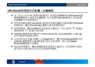 Taiwan Equity Research                        Electronics


Ultrabook對零組件的影響 –金屬機殼
    為了符合小於2 cm 厚度的輕薄設計, 我們認為NB廠商在Ultrabook將捨
     棄塑膠機殼而大量採用金屬機殼. 在中低階的Ultrabook部分,其他材質
     如碳纖維也可能是選項之一.
    我們認為較低價的ultrabook可能採用沖壓金屬殼 而較高價的Ultrabook
     則會採用一體成型(unibody) 機殼以達成更薄的設計
    我們預期若一體成型機殼被其他業者大量採用, 可成 (2474 TT, 買進)/
     鴻準(2354 TT, 買進)可望受惠
    Unibody 機殼技術門檻高平均ASP為US$40-80+,較普通NB塑膠 / 沖壓金屬
       的平均US$15-$20高出許多
    以往由於成本考量,在NB上只有Apple選用一體成型(unibody)機殼.由於
     unibody 機殼需要大量CNC產能,因此可成/鴻準一直以來為Apple
     Macbook機殼最大供應商
    因此我們預期若一體成型機殼被其他業者大量採用, 可成/鴻準可望取
     得大部分市場.預估市佔率分別為50%/30%




                                                       10
 