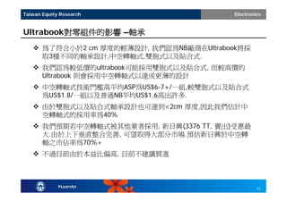Taiwan Equity Research                   Electronics


Ultrabook對零組件的影響 –軸承
    為了符合小於2 cm 厚度的輕薄設計, 我們認為NB廠商在Ultrabook將採
     取3種不同的軸承設計,中空轉軸式,雙胞式以及貼合式.
    我們認為較低價的ultrabook可能採用雙胞式以及貼合式, 而較高價的
     Ultrabook 則會採用中空轉軸式以達成更薄的設計
    中空轉軸式技術門檻高平均ASP為US$6-7+/一組,較雙胞式以及貼合式
     為US$1.8/一組以及普通NB平均US$1.6高出許多.
    由於雙胞式以及貼合式軸承設計也可達到<2cm 厚度,因此我們估計中
     空轉軸式的採用率為40%
    我們預期若中空轉軸式被其他業者採用, 新日興(3376 TT, 賣出)受惠最
     大.由於上下垂直整合完善, 可望取得大部分市場.預估新日興於中空轉
     軸之市佔率為70%+
    不過目前由於本益比偏高, 目前不建議買進




                                                  11
 