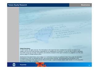 Taiwan Equity Research
TaiwanEquity Research                                                                                                                  Electronics
                                                                                                                                       Electronics




             Global Disclaimer
             © 2010 Yuanta. All rights reserved. The information in this report has been compiled from sources we believe to be
             reliable, but we do not hold ourselves responsible for its completeness or accuracy. It is not an offer to sell or solicitation
             of an offer to buy any securities. All opinions and estimates included in this report constitute our judgment as of this date
             and are subject to change without notice.

             Distributed in the United States only to Major U.S. Institutional Investors (as defined in Rule 15a-6 under the Securities
             Exchange Act of 1934, as amended and SEC staff interpretations thereof). All transactions by a US person in the
             securities mentioned in this report must be effected through a registered broker-dealer under Section 15 of the Securities
             Exchange Act of 1934, as amended.


                                                                                                                                                14
 