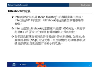 Taiwan Equity Research                 Electronics


Ultrabook的定義

    Intel副總裁馬宏昇 (Sean Maloney) 於專題演講中表示，
     Intel預估2012年底前，Ultrabook將佔消費型筆電市場的
     40%。
    Intel 並認為ultrabook的定價應不超過1,000美元，厚度不
     超過0.8 吋 (約2公分)而且有電池續航力長的特性。
    我們認為輕薄趨勢將為許多零組件帶來新商機, 如電池,金
     屬機殼,軸承(hinge)可望受惠。而塑膠機殼,光碟機,傳統硬
     碟,散熱模組等則面臨市場縮小的危機。




                                                 2
 