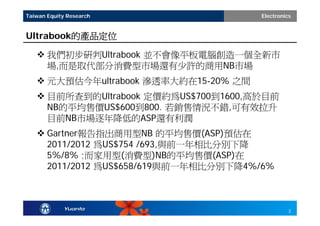 Taiwan Equity Research                 Electronics


Ultrabook的產品定位

    我們初步研判Ultrabook 並不會像平板電腦創造一個全新市
     場,而是取代部分消費型市場還有少許的商用NB市場
    元大預估今年ultrabook 滲透率大約在15-20% 之間
    目前所查到的Ultrabook 定價約為US$700到1600,高於目前
     NB的平均售價US$600到800. 若銷售情況不錯,可有效拉升
     目前NB市場逐年降低的ASP還有利潤
    Gartner報告指出商用型NB 的平均售價(ASP)預估在
     2011/2012 為US$754 /693,與前一年相比分別下降
     5%/8% ;而家用型(消費型)NB的平均售價(ASP)在
     2011/2012 為US$658/619與前一年相比分別下降4%/6%



                                                 3
 