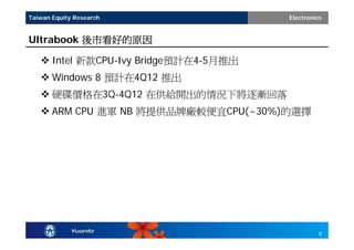 Taiwan Equity Research                 Electronics


Ultrabook 後市看好的原因

    Intel 新款CPU-Ivy Bridge預計在4-5月推出
    Windows 8 預計在4Q12 推出
    硬碟價格在3Q-4Q12 在供給開出的情況下將逐漸回落
    ARM CPU 進軍 NB 將提供品牌廠較便宜CPU(~30%)的選擇




                                                 8
 