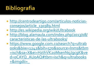 http://centrodeartigo.com/articulos-noticias-consejos/ 
article_130389.html 
 http://es.wikipedia.org/wiki/Ultrabook 
 http://blog.alamaula.com/index.php/2013/08/ 
caracteristicas-de-las-ultrabooks/ 
 https://www.google.com.co/search?q=ultrab 
ooks&biw=1242&bih=570&source=lnms&tbm 
=isch&sa=X&ei=HzthVK2oMsenNsjJgcgK&ve 
d=0CAYQ_AUoAQ#tbm=isch&q=ultrabooks 
+&imgdii=_ 
 