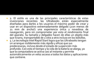  2. El estilo es una de las principales características de estas 
invenciones recientes: las Ultrabooks están especialmente 
diseñadas para darles a los usuarios el máximo poder de crear y 
usar en un dispositivo extremadamente delgado (¡con menos de 
21 mm de ancho!) una experiencia única y novedosa de 
navegación, pero sin comprometer por esto el rendimiento final 
del aparato. Su tamaño y delgadez hacen de ellas un objeto más 
que liviano, transportable de u sitio a otro incluso en los bolsillos. 
 3. La tecnología Intel Rapid Start logra que las Ultrabooks tengan 
un arranque visiblemente más rápido y eficaz que sus 
predecesoras, incluso desde el estado de suspención más 
profundo. Con esto el tiempo y la vida de la batería se alarga, ya 
que la computadora se activa casi al instante y permite 
automáticamente un veloz acceso a todos los datos y aplicaciones 
que contiene. 
 