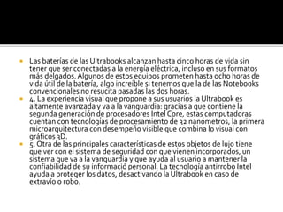  Las baterías de las Ultrabooks alcanzan hasta cinco horas de vida sin 
tener que ser conectadas a la energía eléctrica, incluso en sus formatos 
más delgados. Algunos de estos equipos prometen hasta ocho horas de 
vida útil de la batería, algo increíble si tenemos que la de las Notebooks 
convencionales no resucita pasadas las dos horas. 
 4. La experiencia visual que propone a sus usuarios la Ultrabook es 
altamente avanzada y va a la vanguardia: gracias a que contiene la 
segunda generación de procesadores Intel Core, estas computadoras 
cuentan con tecnologías de procesamiento de 32 nanómetros, la primera 
microarquitectura con desempeño visible que combina lo visual con 
gráficos 3D. 
 5. Otra de las principales características de estos objetos de lujo tiene 
que ver con el sistema de seguridad con que vienen incorporados, un 
sistema que va a la vanguardia y que ayuda al usuario a mantener la 
confiabilidad de su informació personal. La tecnología antirrobo Intel 
ayuda a proteger los datos, desactivando la Ultrabook en caso de 
extravío o robo. 
 