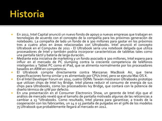  En 2012, Intel Capital anunció un nuevo fondo de apoyo a nuevas empresas que trabajan en 
tecnologías de acuerdo con el concepto de la compañía para los próximos generación de 
notebooks. La compañía de lado un fondo de $ 300 millones para gastar en los próximos 
tres a cuatro años en áreas relacionadas con Ultrabooks. Intel anunció el concepto 
Ultrabook en el Computex de 2011 - El Ultrabook sería una notebook delgada que utiliza 
procesadores de Intel y también podría incorporar características de tabletas tales como 
una pantalla táctil y batería de larga duración. 
 Mediante esta iniciativa de marketing y un fondo asociado $ 300 millones, Intel espera para 
influir en el mercado de PC slumping contra la creciente competencia de teléfonos 
inteligentes y Tablet PC como el iPad, que se alimenta normalmente por los procesadores 
basados en ARM en competencia. 
 El Ultrabook compite directamente contra Manzanas MacBook Air, que tiene 
especificaciones forma similar y es alimentado por CPUs Intel, pero se ejecuta Mac OS X. 
 En el Intel Developer Forum en 2011, cuatro ODMs Taiwán mostraron Ultrabooks prototipo 
que utilizan chips de Intel Ivy Bridge. Intel planea reducir el consumo de energía de sus 
chips para Ultrabooks, como los procesadores Ivy Bridge, que contará con la potencia de 
diseño térmico de 17Wpor defecto. 
 En una presentación en el Consumer Electronics Show, un gerente de Intel dijo que el 
análisis de mercado reveló que el tamaño de pantalla motivado algunas de las reticencias a 
cambiar a 13 "Ultrabooks. Como resultado, Intel planea para garantizar, a través de la 
cooperación con los fabricantes, un 14 o 15 pantalla de pulgadas en el 50% de los modelos 
75 Ultrabook que probablemente llegará al mercado en 2012. 
 