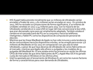  IHS iSuppli había previsto inicialmente que 22 millones de Ultrabooks serían 
enviadas a finales de 2012, y 61 millones serían enviadas en 2013 - En octubre de 
2012, IHS ha revisado sus proyecciones de forma significativa, a 10 millones de 
unidades vendidas en 2012 y 44 millones para 2013. Con la mayoría de los 
Ultrabooks vendiendo en $ 1000 USD en lugar del más convencional $ 600 USD, 
que eran demasiado caros para ser ampliamente adoptada. También estaba el 
cambio en el mercado fuera de PCs en su conjunto y hacia los teléfonos 
inteligentes y Tablet PC como los dispositivos de computación personal de 
elección. 
 Mientras que las líneas MacBook de Apple no han sido inmunes a esta tendencia 
de los consumidores hacia los dispositivos móviles, se las arregló para enviar 2,8 
millones de MacBooks en Q2 2012 en comparación con 500.000 en total 
Ultrabooks, a pesar de que haya decenas de Ultrabooks de varios fabricantes en 
el mercado, mientras que Apple sólo ofrece 11 pulgadas y los modelos de 13 
pulgadas del MacBook Air. El aire estaba entre los primeros en recibir las últimas 
CPUs de Intel antes de que otros fabricantes de PC y Apple Mac OS X ha ganado 
cuota de mercado en Windows en los últimos años. 
 Intel ha apostado por el lanzamiento de Windows 8, así como los nuevos factores 
de forma y características para crear demanda de Ultrabooks. 
 