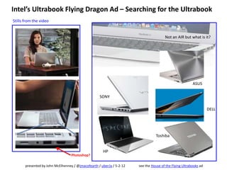 Intel’s Ultrabook Flying Dragon Ad – Searching for the Ultrabook
Stills from the video


                                                                                        Not an AIR but what is it?




                                                                                                          ASUS

                                                     SONY

                                                                                                                    DELL




                                                                                  Toshiba


                                                       HP
                                   Photoshop?

       presented by John McElhenney / @jmacofearth / uber.la / 5-2-12   see the House of the Flying Ultrabooks ad
 