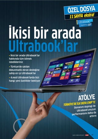 5757
• İkisi bir arada Ultrabook‘lar
hakkında tüm bilmek
istedikleriniz
• Türkiye‘de satılan
dokunmatik ekran desteğine
sahip en iyi Ultrabook’lar
• 4.nesil Ultrabook‘larda bizi
hangi yeni özellikler bekliyor
ÖZELDOSYA
11SAYFA ekstra!
Ultrabook’lar
İkisi bir arada
ATÖLYE
TÜRKİYE’DE İLK DEFA CHIP’TE
Donanım dopingi ile
Ultrabook'unuzun
performansını daha da
artırın
04/2013 WWW.CHIP.COM.TR 57
 