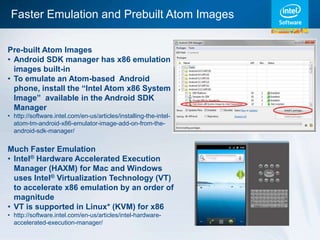 Faster Emulation and Prebuilt Atom Images

Pre-built Atom Images
• Android SDK manager has x86 emulation
  images built-in
• To emulate an Atom-based Android
  phone, install the “Intel Atom x86 System
  Image” available in the Android SDK
  Manager
• http://software.intel.com/en-us/articles/installing-the-intel-
  atom-tm-android-x86-emulator-image-add-on-from-the-
  android-sdk-manager/


Much Faster Emulation
• Intel® Hardware Accelerated Execution
  Manager (HAXM) for Mac and Windows
  uses Intel® Virtualization Technology (VT)
  to accelerate x86 emulation by an order of
  magnitude
• VT is supported in Linux* (KVM) for x86
• http://software.intel.com/en-us/articles/intel-hardware-
  accelerated-execution-manager/
 