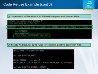 Code Re-use Example (cont’d)


   6. Implement native source stub based on generated header stub




  7. Create Android.mk build rules for compiling native code with NDK
 