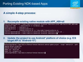Porting Existing NDK-based Apps


A simple 4-step process:


1. Recompile existing native module with APP_ABI=all




2. Update the project to use Android* platform of choice (e.g. ICS
   target API is “Android-15”)
 