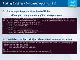Porting Existing NDK-based Apps (cont’d)

3. Repackage the project into final APK file
       - Example: Using “ant debug” for demo purposes




4. Install/Test the App (APK) on x86 Android* emulator or device
 