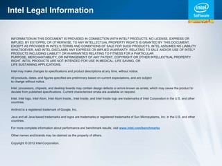 Intel Legal Information


INFORMATION IN THIS DOCUMENT IS PROVIDED IN CONNECTION WITH INTEL® PRODUCTS. NO LICENSE, EXPRESS OR
IMPLIED, BY ESTOPPEL OR OTHERWISE, TO ANY INTELLECTUAL PROPERTY RIGHTS IS GRANTED BY THIS DOCUMENT.
EXCEPT AS PROVIDED IN INTEL’S TERMS AND CONDITIONS OF SALE FOR SUCH PRODUCTS, INTEL ASSUMES NO LIABILITY
WHATSOEVER, AND INTEL DISCLAIMS ANY EXPRESS OR IMPLIED WARRANTY, RELATING TO SALE AND/OR USE OF INTEL®
PRODUCTS INCLUDING LIABILITY OR WARRANTIES RELATING TO FITNESS FOR A PARTICULAR
PURPOSE, MERCHANTABILITY, OR INFRINGEMENT OF ANY PATENT, COPYRIGHT OR OTHER INTELLECTUAL PROPERTY
RIGHT. INTEL PRODUCTS ARE NOT INTENDED FOR USE IN MEDICAL, LIFE SAVING, OR
LIFE SUSTAINING APPLICATIONS.

Intel may make changes to specifications and product descriptions at any time, without notice.

All products, dates, and figures specified are preliminary based on current expectations, and are subject
to change without notice.

Intel, processors, chipsets, and desktop boards may contain design defects or errors known as errata, which may cause the product to
deviate from published specifications. Current characterized errata are available on request.

Intel, Intel logo, Intel Atom, Intel Atom Inside,, Intel Inside, and Intel Inside logo are trademarks of Intel Corporation in the U.S. and other
countries.

Android is a registered trademark of Google, Inc.

Java and all Java based trademarks and logos are trademarks or registered trademarks of Sun Microsystems, Inc. in the U.S. and other
countries.

For more complete information about performance and benchmark results, visit www.intel.com/benchmarks

Other names and brands may be claimed as the property of others.

Copyright © 2012 Intel Corporation.
 