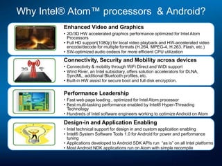 Why Intel® Atom™ processors & Android?
         Enhanced Video and Graphics
         • 2D/3D HW accelerated graphics performance optimized for Intel Atom
           Processors
         • Full HD support(1080p) for local video playback and HW-accelerated video
           encode/decode for multiple formats (H.264, MPEG-4, H.263, Flash, etc.)
         • SW-optimized audio codecs for more efficient CPU utilization
         Connectivity, Security and Mobility across devices
         • Connectivity & mobility through WiFi Direct and WiDi support
         • Wind River, an Intel subsidiary, offers solution accelerators for DLNA,
           SyncML, additional Bluetooth profiles, etc.
         • Built-in HW assist for secure boot and full disk encryption.


         Performance Leadership
         • Fast web page loading , optimized for Intel Atom processor
         • Best multi-tasking performance enabled by Intel® Hyper-Threading
           Technology
         • Hundreds of Intel software engineers working to optimize Android on Atom

         Design-in and Application Enabling
         • Intel technical support for design in and custom application enabling
         • Intel® System Software Tools 1.0 for Android for power and performance
           tuning
         • Applications developed to Android SDK APIs run “as is” on all Intel platforms
         • Most Android NDK applications run on Atom with simple recompile
 