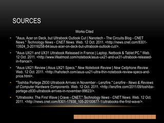 SOURCES
                                          Works Cited
•   "Asus, Acer on Deck, but Ultrabook Outlook Cut | Nanotech - The Circuits Blog - CNET
    News." Technology News - CNET News. Web. 12 Oct. 2011. <http://news.cnet.com/8301-
    13924_3-20116258-64/asus-acer-on-deck-but-ultrabook-outlook-cut/>.
•   "Asus UX21 and UX31 Ultrabook Released in France | Laptop, Netbook & Tablet PC." Web.
    12 Oct. 2011. <http://www.lifeatmost.com/notebook/asus-ux21-and-ux31-ultrabook-released-
    in-france/>.
•   "Asus UX21 Review | Asus UX21 Specs." New Notebook Review | New Cellphone Review.
    Web. 12 Oct. 2011. <http://hahotech.com/asus-ux21-ultra-thin-notebook-review-specs-and-
    price.html>.
•   "Toshiba Portege Z830 Ultrabook Arrives in November - Lenzfire." Lenzfire - News & Reviews
    of Computer Hardware Components. Web. 12 Oct. 2011. <http://lenzfire.com/2011/09/toshiba-
    portege-z830-ultrabook-arrives-in-november-99623/>.
•   "Ultrabooks: The First Wave | Crave - CNET." Technology News - CNET News. Web. 12 Oct.
    2011. <http://news.cnet.com/8301-17938_105-20100677-1/ultrabooks-the-first-wave/>.
 