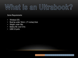 Some Requirements:

•   Windows O/S.
•   Must be under 18mm (.71 inches) thick
•   Weight: under 3lbs
•   Battery life: over 5 hrs
•   USB 3.0 ports
 