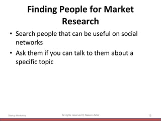 Finding People for Market Research Search people that can be useful on social networks Ask them if you can talk to them about a specific topic Startup Workshop All rights reserved © Naeem Zafar 